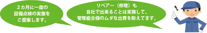 ２カ月に一度の設備点検の実施をご提案します。リペアー（修理）も自社で出来ることは実施して、管理組合様のムダな出費を抑えてます。